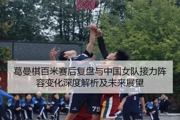 葛曼棋百米赛后复盘与中国女队接力阵容变化深度解析及未来展望